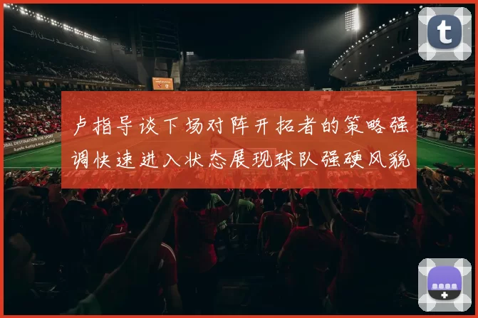 卢指导谈下场对阵开拓者的策略强调快速进入状态展现球队强硬风貌