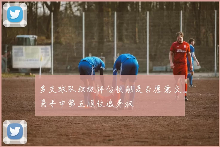 多支球队积极评估快船是否愿意交易手中第五顺位选秀权