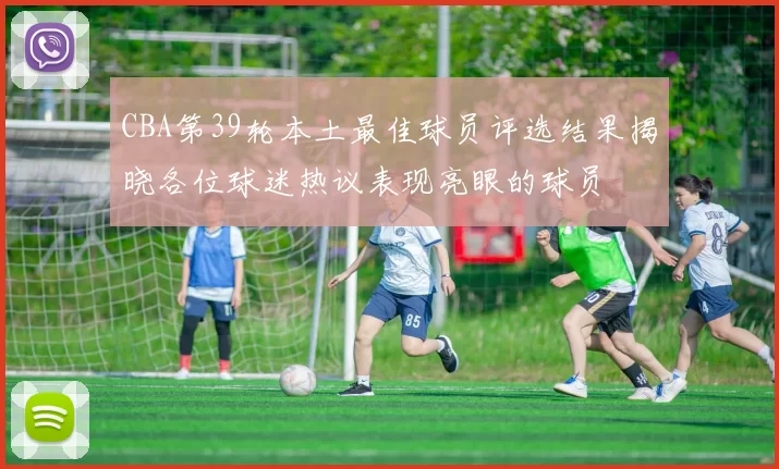 CBA第39轮本土最佳球员评选结果揭晓各位球迷热议表现亮眼的球员