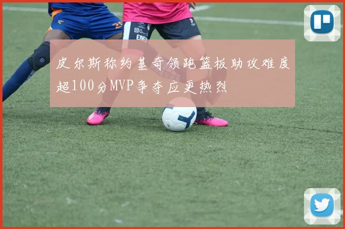皮尔斯称约基奇领跑篮板助攻难度超100分MVP争夺应更热烈