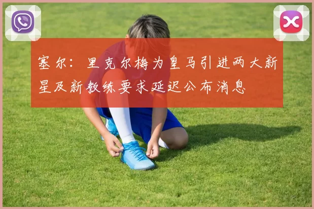 塞尔：里克尔梅为皇马引进两大新星及新教练要求延迟公布消息
