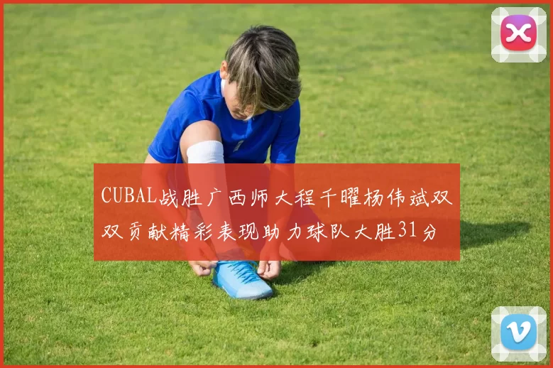 CUBAL战胜广西师大程千曜杨伟斌双双贡献精彩表现助力球队大胜31分