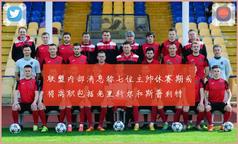 联盟内部消息称七位主帅休赛期或将离职包括老里科尔和斯普利特