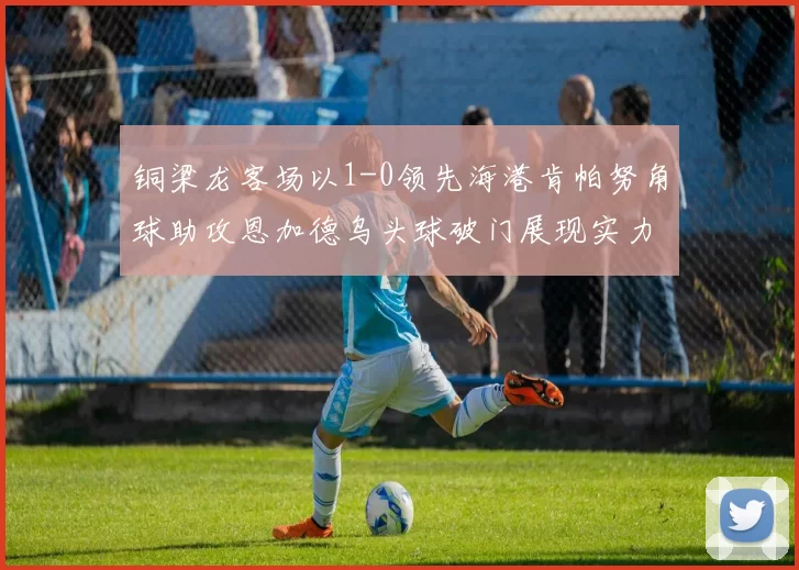 铜梁龙客场以1-0领先海港肯帕努角球助攻恩加德乌头球破门展现实力