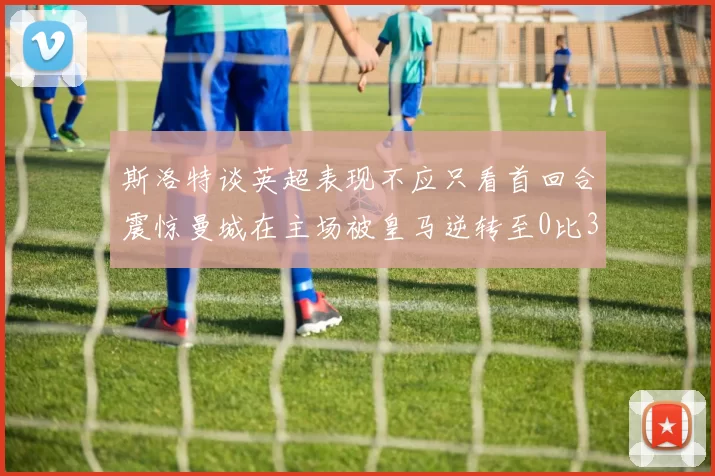 斯洛特谈英超表现不应只看首回合震惊曼城在主场被皇马逆转至0比3